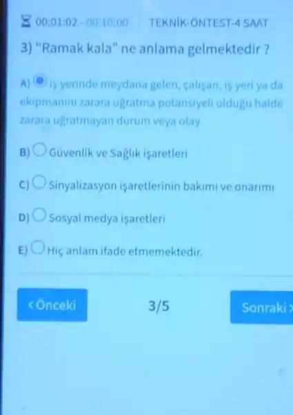 200:01:02 -00:10:00 TEKNIK -ONTEST 4 SAAT
3) "Ramak kala"ne anlama gelmektedir?
A) C is yerinde meydana gelen callsan,is yeri ya da
ekipmanini zarara ugratma potansiyeli oldugu halde
zarara ugratmayan durum veya olay
B) Guvenlik ve Saglik isaretleri
Sinyalizasyon isaretlerinin bakimive onarimi
D) Sosyal medya isaretleri
E) Hiç anlam ifade etmemektedir.