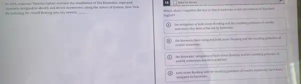 In 2016, engineer Vanessa Galvez oversaw the installation of 164 bioswales, vegetated
channels designed to absorb and divert stormwater, along the streets of Queens,New York.
By reducing the runoff flowing into city sewers, __
Which choice completes the text so that it conforms to the conventions of Standard
English?
A the mitigation of both street flooding and the resulting pollution of nearby
waterways has been achieved by bioswales.
B
the bioswales have mitigated both street flooding and the resulting pollution of
nearby waterways.
C
the bioswales' mitigation of both street flooding and the resulting pollution of
nearby waterways has been achieved.
D
both street flooding and the resulting pollution of nearby waterways have been
mitigated by bioswales.