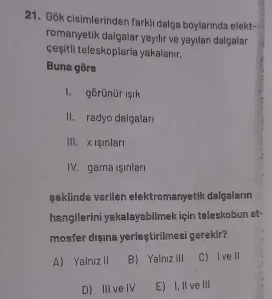 21. Gok cisimlerinden farkl dalga boylarinda elekt-
romanyetik dalgalar yayilir ve yayilan dalgalar
cesitli teleskoplarla yakalanir.
Buna gore
I. gorünür isik
II. radyo dalgalari
III. Xisinlari
IV. gama işinlari
seklinde verilen elektromanyetik dalgalarm
hangilerini yakalayabilmek için teleskobun at-
mosfer disina yerlestirilm si gerekir?
A) Yalniz II
B) Yalniz III
C) Ive II