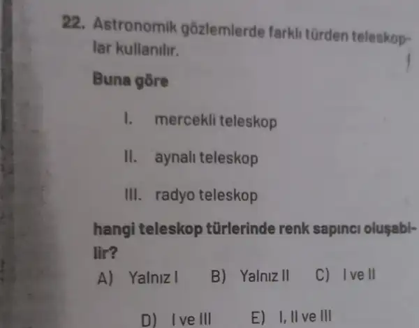 22.stronomik gôzlemlerde farkli türden teleskop-
lar kullanilir.
Buna gore
I. mercekli teleskop
II. aynali teleskop
III. radyo teleskop
hangi teleskop tũrlerinde renk sapinci oluşabl-
lir?
A) Yalnizl
B) Yalniz II
C) Ivell
D) Ive III
E) 1,11 ve III