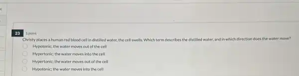 23 1 point
Christy places a human red blood cell in distilled water, the cell swells,Which term describes the distilled water, and in which direction does the water move?
Hypotonic; the water moves out of the cell
Hypertonic; the water moves into the cell
Hypertonic; the water moves out of the cell
Hypotonic; the water moves into the cell