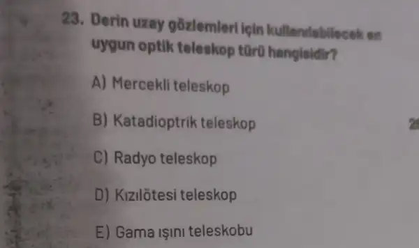 23. Derin uzay gozlemleri ipin kullendabilecek on
uygun optik teleskop tür0 hangisidir?
A) Mercekli teleskop
B) Katadioptrik teleskop
C) Radyo teleskop
D) Kizilôtesi teleskop
E) Gama ISInI teleskobu