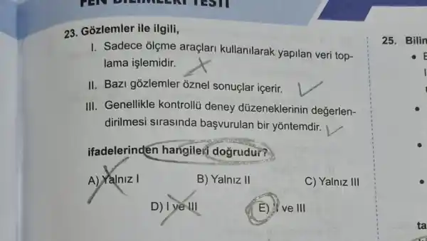 23. Gozlemler ile ilgili,
I. Sadece olgme araçlari kullanilarak yapilan veri top-
lama işlemidir.
II. Bazi gozlemler oznel sonuçlar içerir.
III. Genellikle kontrollü deney düzeneklerinin degerlen-
dirilmesi sirasinda başvurulan bir yontemdir.
ifadelerinden hangileif doğrudu??
A) Yalniz I	B) Yalniz II	C) Yalniz III
D) I ye III	E) If ve III
25. Bilin
E