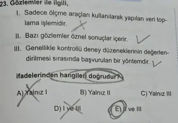 23. Gozlemler ile ilgili,
I. Sadece olçme araçlari kullanilarak yapilan veri top-
lama işlemidir.
II. Bazi gozlemler oznel sonuçlar içerir.
III. Genellikle kontrollü deney düzeneklerinin değerlen-
dirilmesi sirasinda başvurulan bir yontemdir.
ifadelerinden hangilef dogrudur?
A) Yalniz I
B) Yalniz II
C) Yalniz III
D) | yế III
E) II ve III