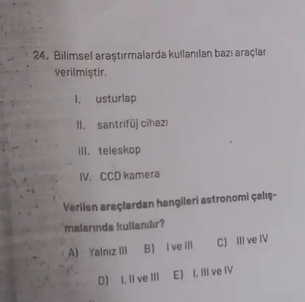 24. Bilimsel araştirmalarda kullanilan bazi araçlar
verilmiştir.
I. usturlap
II. santrifüj cihazi
III. teleskop
IV. CCD kamera
Verilen araçlardan hangileri astronomi calls-
malarinda Itullanilir?
A) Yalniz III
B) 1 ve III C) III ve IV
D) I,II ve III
E) I,III ve IV