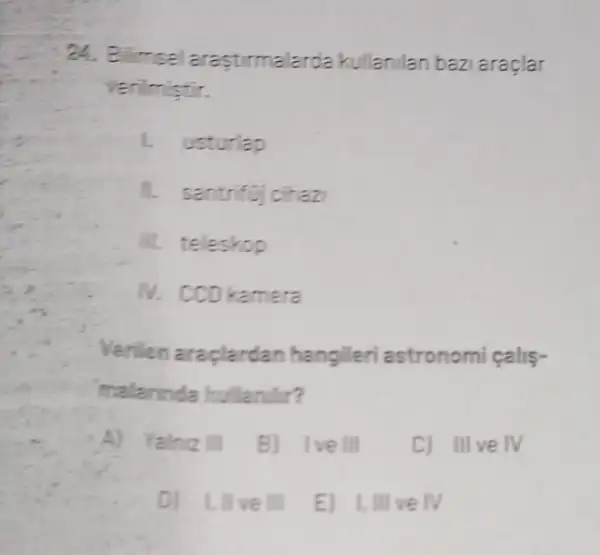 24. Bilimsel a rastirmalarda kullanilan baz araglar
erilmistir.
usturlap
1. santrifuj cihaz
III. teleskop
kamera
Verilen araplardan hangileri astronomi
malannda hullanilir?
Al Yalniz III B) Ive III	C) III ve IV
D) 1, llve III E) I,III ve