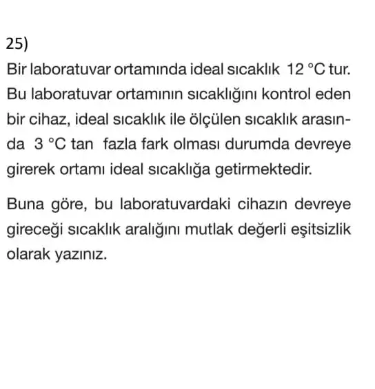 25)
Bir laboratuvar ortaminda ideal sicaklik 12^circ C tur.
Bu laboratuvar ortaminin sicakliğini kontrol eden
bir cihaz, ideal sicaklik ile olçülen sicaklik arasin-
da 3^circ C tan fazla fark olmasi durumda devreye
girerek ortami ideal sicakliğa getirmektedir.
Buna gòre, bu laboratuvar daki cihazin devreye
gireceği sicaklik araliğini mutlak değerli eşitsizlik
olarak yaziniz.