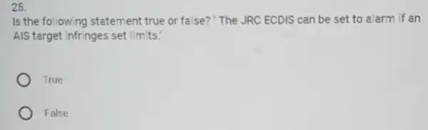 25.
Is the following statement true or false?"The JRC ECDIS can be set to alarm if an
AIS target infringes set limits.
True
False