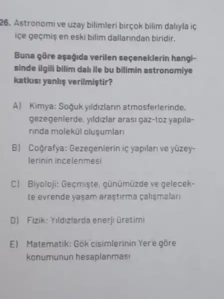 26. Astronomive uzay bilimleri birçok bilim dallyla ic
ice geçmis en eski bilim dallarindan biridir.
Buna gōre aşağida verilen seçeneklerin hangi-
sinde ilgili bilim dali ile bu bilimin astronomiye
katkisi yanlis verilmiştir?
A) Kimya: Soguk yildizlarin atmosferlerinde,
gezegenlerde, ylldizlar arasi gaz-toz yapila-
rinda molekül olusumlar
B) ( Cografya:Gezegenlerin if yapilari ve yüzey-
lerinin incelenmesi
C) . Biyoloji: Geçmişte . günümüzde ve gelecek-
te evrende yasam araştirma calismalari
D) Fizik: Yildizlarda enerji üretimi
E) Matematik: Gõk cisimlerinin Yer'e gore
konumunun hesaplanmasi