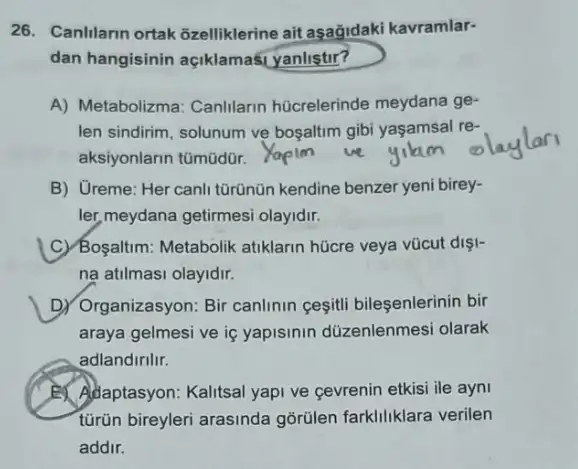 26. Canlilarin ortak Gzelliklerine ait aşağidaki kavramlar-
dan hangisinin açiklamasi yanlistir?
A) Metabolizma: Canlilarin hücrelerinde meydana ge-
len sindirim, solunum ve bosaltim gibi yaşamsal re-
aksiyonlarin tümüdür.
B) Greme: Her canli tũrünün kendine benzer yeni birey-
ler, meydana getirmesi olayidir.
C) Boyaltim: Metabolik atiklarin hücre veya vũcut dişl-
na atilmasi olayidir.
D) Organizasyon: Bir canlinin cesiti bileşenlerinin bir
araya gelmesi ve iç yapisinin düzenlenmesi olarak
adlandirilir.
Adaptasyon: Kalitsal yapi ve cevrenin etkisi ile ayni
türün bireyleri arasinda gõrülen farkliliklara verilen
addir.