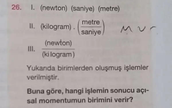 26 I. (newton)(saniye) (metre)
II. (kilogram)(saniye)
III. ((newton))/((kilogram))
Yukanda birimlerden olusmus islemler
verilmiştir.
Buna gōre hangi işlemin sonucu açl-
sal momentu mun birimini verir?