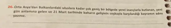 26. Orta Asya'dan Balkanlardaki uluslara kadar cok genis bir bolgede yerel kutlanan, yeni
gün anlamina gelen ve 21 Mart tarihinde baharin gelişinin coskuyla karsilandig bayramin adini
yaziniz.
__