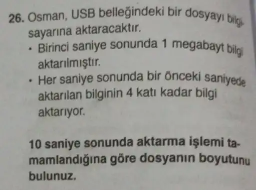 26. Osman, USB bellegindeki bir dosyayi bilgi.
sayarina aktaracaktir.
Birinci saniye sonunda 1 megabayt bilgi
aktarilmiştir.
Her saniye sonunda bir onceki saniyede
aktarilan bilginin 4 kati kadar bilgi
aktariyor.
10 saniye sonunda aktarma işlemi ta-
mamlandiğina gõre dosyanin boyutunu
bulunuz.