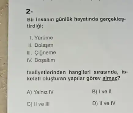 2.
Bir insanin gũnlük hayatinda gerçekles-
tirdigi;
I. Yürüme
II. Dolaşim
III. Cigneme
IV. Bosaltim
faallyetlerinden hanglleri sirasinda, is-
kelet! olusturan yapilar gorev almaz?
A) Yalniz IV	B) Ive II
C) II ve III	D) II ve IV