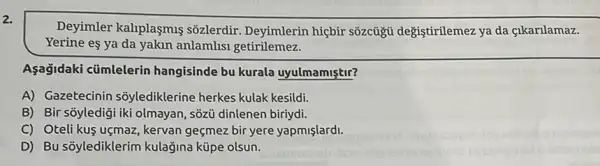 2.
Deyimler kaliplasmis sõzlerdir. Deyimlerin hiçbir sõzcủgũ değiştirilemez ya da çikarilamaz.
Yerine eş ya da yakin anlamlisi getirilemez.
Aşağidaki cümlelerin hangisinde bu kurala uyulmamiştir?
A) Gazetecinin sõylediklerine herkes kulak kesildi.
B) Bir sōyledigi iki olmayan, sõzủ dinlenen biriydi.
C) Oteli kuş uçmaz , kervan geçmez bir yere yapmislardi.
D) Bu sõylediklerim kulağina küpe olsun.