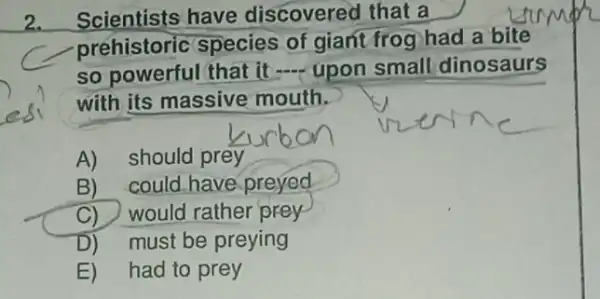 2.Scientists have discovered that a
prehistoric species of giant frog had a bite
so powerful that it __ upon small dinosaurs
with its massive mouth.
A) should prey
B) could have preyed
C) would rather prey
D)must be preying
E) had to prey