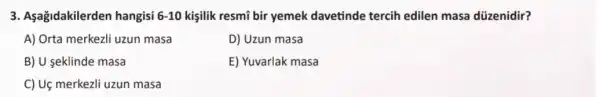 3. Aşağidakilerden hangisi 6-10 kişilik resmi bir yemek davetinde tercih edilen masa düzenidir?
A) Orta merkezli uzun masa
D) Uzun masa
B) U seklinde masa
E) Yuvarlak masa
C) Uç merkezli uzun masa