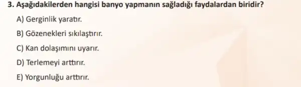 3. Aşağidakilerden hangisi banyo yapmanin sağladiği faydalardan biridir?
A) Gerginlik yaratir.
B) Gozenekleri sikilaştirir.
C) Kan dolaşimini uyarir.
D) Terlemeyi arttirir.
E) Yorgunlugu arttrir.