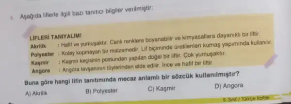 3. Agağida lifterle ilgill bazi tanitici bilgiler verilmiştir:
LIFLERI TANIYALIMI
Akrilik
: Halif ve yumusaktir. Canli renklere boyanabilir ve kimyasallara dayaniki bir liftir.
Polyester : Kolay kopmayan bir malzemedir Lif biçiminde Gretilenleri kumas yapiminda kullanilir.
Kasmir
: Kaşmir keçisinin postundan yapilan doğal bir liftir Cok yumusaktir.
Angora
: Angora tavganinin tũylerinden elde edilir Ince ve hafif bir liftir.
Buna gore hangi lifin tanitiminda mecaz anlamli bir sōzcük kullanilmiştir?
D) Angora
A) Akrilik
B) Polyester
C) Kaşmir