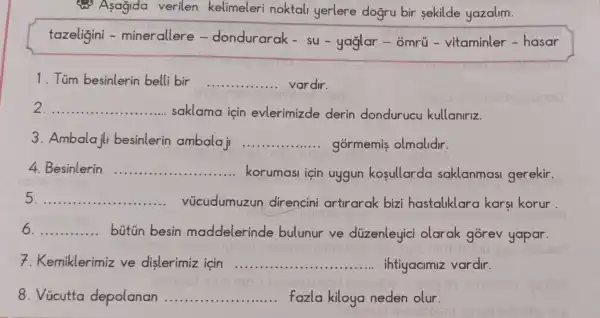 (3) Asagida verilen kelimeleri noktali yerlere dogru bir sekilde yazalim.
tazeligini - minerallere - dondurarak - su-yaglar - ômrủ -vitaminler - hasar
1. Túm besinlerin belli bir __ vardir.
__
saklama için evlerimizde derin dondurucu kullaniriz.
3. Ambalajl besinlerin ambalaji __ gormemis olmalidir.
Besinlerin __ ... .. korumasi için uygun kosullarda saklanmasi gerekir.
__ vúcudumuzun direncini artirarak bizi hastaliklara karsi korur.
__ bútún besin maddelerinde bulunur ve düzenleyici olarak gorev yapar.
7. Kemiklerimiz ve dislerimiz icin __ ihtiyacimiz vardir
lesmis	nose	ninnalue
8. Vicutta depolanan __ fazla kiloya neden olur.