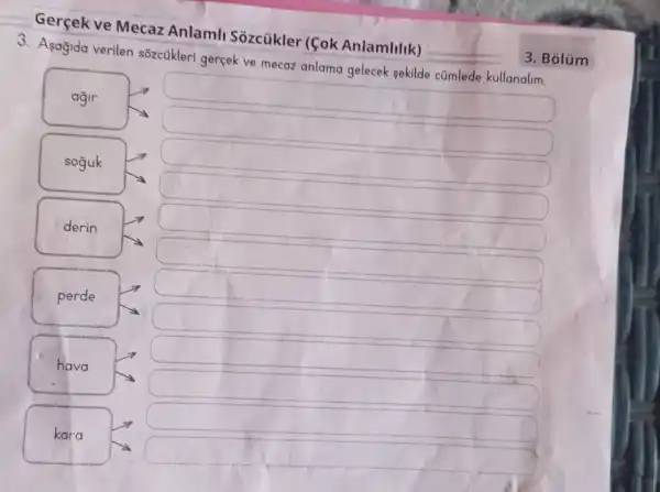 3. Asagida verilen s8zcükleri gerçek ve mecaz anlama gelecek sekilde cúmlede kullanalim.
square 
square 
square 
square 
square 
agir
soguk
derin
perde
hava
kara
square 
square 
square 
square 
Gercek ve Mecaz Anlaml Sozcükler (fok Anlamlilik)
3. Bólúm