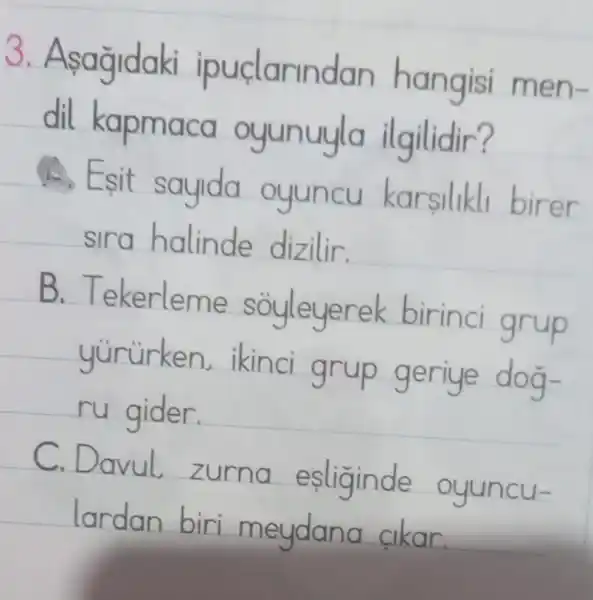 3. Asagidaki ipurdarindan hangisi m en-
dil kapmaca oyunuyla ilgilidir?
, Esit sayda oyuncu karsulklu birer
sira halinde dizilir.
B. Tekerleme sGyleyerek birind grup
yururken. Iknci grup geriye dog
ru gider.
C.Dovul zurna esliginde ayuncu-
lardan biri meydana akar