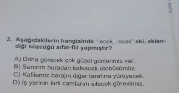 3. Asagidakil erin hangisinde "-ecek, -acak "eki, eklen-
sozcủgũ sifat-fiil yapmiştir?
A) Daha gorecek cok gủzel günlerimiz var.
B) Sanirim buradan kalkacak otobüsümüz.
C) Kafilemiz barajin diger tarafina yürüyecek.
D) Is yerinin kirli camlarini silecek gorevlimiz.