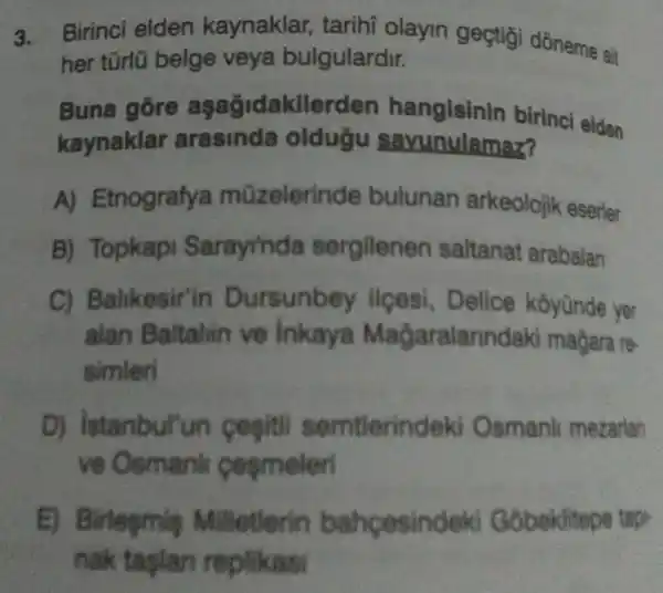 3. Birinci elden kaynaklar , tarihi olayin geçtigi dōneme ait
her türlü belge veya bulgulardir.
Buna gỗre agagidakile 'den hangisinin birinci elden
kaynaklar arasinda oldugu savunulamaz?
A)Etnografya mũzelerinde bulunan arkeolojik eserler
B) Topkapi Sarayinda sergilenen saltanat arabalan
C) Balikesir'in Dursunbey llçesi, Delice koyünde yer
alan Baltahin ve Inkaya Magaralar indaki magara re-
simleri
D) istanbul'un tlerindeki Osmanl mezarian
ve Osmanh cesmeleri
E) Birlegmig Milletlerin bahpesindeki obeklitepe tap.
nak taplan replikasi