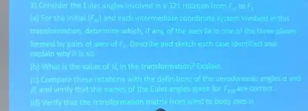 3) Consider the Euler angles involved in a 321 rotation from F_(W) to F_(0)
(a) For the initial (F_(w)) and each intermediate coordinate system involved in this
transformation determine which if any of the axes He in one of the three planes
formed by pairs of axes of F_(B) Describe and sketch each case identified and
explain why it is so
(b) What is the value of thin the transformation?Explain.
(c) Compare these rotations with the definitions of the aerodynamic angles atand
B. and verify that the names of the Euler angles given for T_(BW) are comed.
(d) Verify that the transformation matrix from wind to body axes is