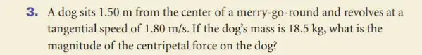 3. A dog sits 1 .50 m from the center of a merry -go-round and revolves at a
tangential speed of 1.80m/s If the dog's mass is 18.5 kg , what is the
magnitude of the centripetal force on the dog?