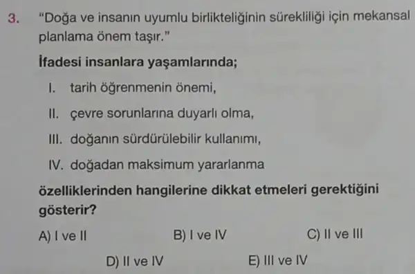 3. "Doga ve insanin uyumlu birlikteliğinin súrekliligi için mekansal
planlama onem taşir ,
Ifadesi insanlara yaşamlarinda;
I. tarih oğrenmenin onemi,
II. cevre sorunlarina duyarli olma,
III. doğanin sürdürülebilir kullanimi,
IV. dogadan maksimum yararlanma
ozelliklerinc len hangilerine dikkat etmeleri gerektigini
gósterir?
A) I ve II
B) I ve IV
C) II ve III
D) II ve IV
E) III ve IV