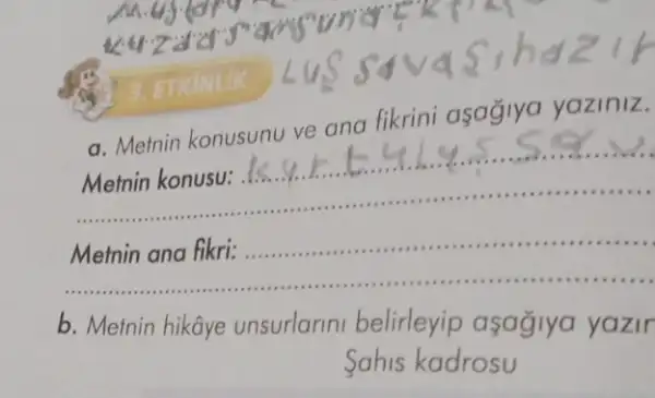 3. ETKINLIK
a. Memin konusunu ve ana fikrini asaglya yaziniz.
Metnin konusu: ...
......................................................................
__ Metnin ana fikri: ..................
......................................................................minimum .........
b. Metnin hikâye unsurlarini belirleyip asagiya yazir
Sahis kadrosu