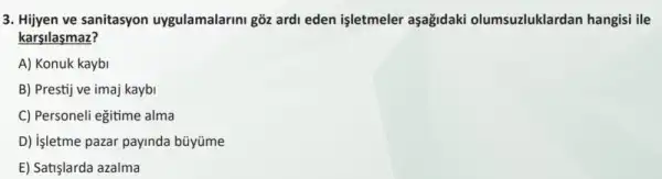 3. Hijyen ve sanitasyon uygulamalarini goz ardi eden işletmeler aşagidaki olumsuzluklardan hangisi ile
karsilasmaz?
A) Konuk kaybi
B) Prestij ve imaj kaybi
C) Personeli eğitime alma
D) işletme pazar payinda büyüme
E) Satişlarda azalma