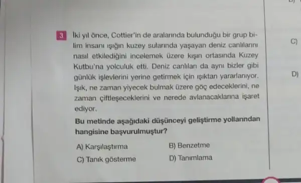 3 Iki yil ğnce, Cottier'in de aralannda bulundugu bir grup bi-
lim insant işiğin kuzey sularinda yaşayan deniz canilarm
nasil etkiledigini incelemek Ozere kişin ortasinda Kuzey
Kutbu'na yolculuk etti. Denizzz canlilan da ayni bizler gibi
günlük işlevlerini yerine getimek için işiktan yararlaniyor.
Işik, ne zaman yiyecek bulmak tizere góc edeceklerini .ne
zaman ciftleseceklerini ve nerede avlanacaklarina işaret
ediyor.
Bu metinde aşağidaki düişceyi geliştirme yollanndan
hangisine başvurulmuştur?
A) Karşilaştirma	B) Benzetme
C) Tanik gosterme	D) Tanimlama
C)
D)