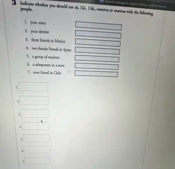3 Indicate whether you should use tú, Ud., Uds.vosotros or vosotras with the following people.
1. your sister
square 
2. your dentist
square 
3. three friends in Mexico
square 
4. two female friends in Spain
square 
5. a group of teachers
square 
6. a salesperson in a store
square 
7. your friend in Chile
square 
1. square 
2. square 
3. square 
4. square 
5. square 
6. square 
7. square