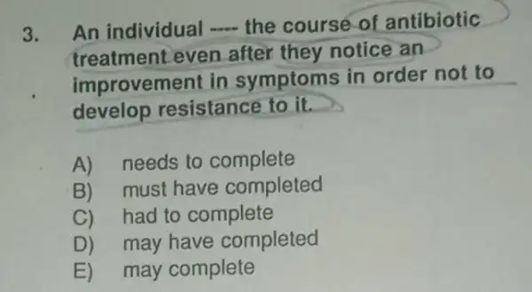 3. An individual __ the course of antibiotic
treatment even after they notice an
improvement in symptoms in order not to
develop resistance to it.
A) needs to complete
B)must have completed
C)had to complete
D) may have completed
E) may complete