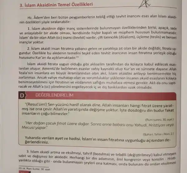 3. islam Akaidinin Temel Ozellikleri
Hz. Adem'den beri bütün peygamberlerin teblig ettig tevhit inancini esas alan islam akaidi-
nin ozellikleri soyle siralanabilir:
1. Islam akaidinin diger inang sistemlerinde bulunmayan ôzelliklerinden birisi; apaçik , sade
ve anlasilabilir bir akide olmasi, kendisinde hiçbir kapali ve müphem hususun bulunmamasidir.
islam' da bir olan Allah (cc) inanci (tevhit)vardir; gift tanricilik (düalizm), ticleme (teslis) ve benzeri
inançlar yoktur.
2. Islam akaidi insan fitratina yabanci gelen ve yaratilişa zit olan bir akide degildir, fitrata uy-
gundur. Ozellikle bu akidenin temelini teşkil eden tevhit inancinin insan fitratina yerleşik oldugu
hususunu Kur'an da aciklamaktadir.^23
islam akaidi fitrata uygun oldugu gibi akliselim tarafindan da kolayca kabul edilecek esas-
lardan oluşur. Amenti"de belirlenen esaslar vahiy kaynakli olup Kur'an ve sünnete dayanir. Allah
Teala'nin insanlara en büyúk ikramlarindan olan akil, islam akaidini anlayip benimsemekte hi
zorlanmaz. Ancak vahye muhatap olan ve sorumluluklar yuklenen insanin akaid esaslarini kolayca
benimseyebilmesi için fitratinin ve vicdaninin safligini muhafaza etmesi gerekir. Akli da onu sapti-
racak ve Allah'a (cc)yōnelmesini engelleyecek is ve dis baskilardan uzak olmalidir.
DEGERLENDiRELiM
"(Resul'üm!) Sen yúzünü hanif olarak dine, Allah insanlari hangi fitrat ủzere yarat-
mis ise ona cevir.Allah'in yaratişinda degisme yoktur. Iste dosdogru din budur fakat
insanlarin çogu bilmezler:
(Rum suresi, 30. ayet.)
"Her doğan cocuk fitrat üzere doğar. Sonra anne babasi onu Yahudi Hristiyan veya
Mecusi yapar."
(Buhari, Tefsir-i ROm, 2.)
Yukarida verilen ayet ve hadisi, islam'in insan fitratina uygunlugu açisindan de-
gerlendiriniz.
3. islam akaidi artma ve eksilmeyi, tahrif (bozulma)ve tebdili (değiştirilmeyi)kabul etmeyen
sabit ve değişmez bir akidedir. Herhangi bir din adaminin, ilmĩ kongrenin veya konsilin
yanhkta oldugu gibi - onda bulunmayan seyleri ona katmasi, onda bulunani da ondan eksiltmesi
__