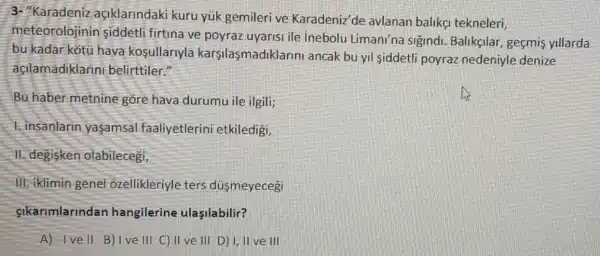 3- "Karadeniz açiklarindaki kuru yuk gemileri ve Karadeniz'de avlanan balikg tekneleri,
meteorolojinin siddetli firtina ve poyraz uyarisi ile Inebolu Limani'na sigindi. Balikgilar , geçmis yillarda
bu kadar kotu hava kosullarlyla karşilasmadikla rini ancak bu yil siddetli poyraz nedeniyle denize
açilamadiklarini belirttiler."
Bu haber metnine gồre hava durumu ile ilgili;
1. insanlarin yasamsal faaliyetlerini etkiledigi,
11.degisken olabilecegi,
III. iklimin genel ozellikleriyle ters düsmeyecegi
sikarimlarindan hangilerine ulasilabilir?
A) Ivell B)Ive III C) II ve III D) I, II ve III