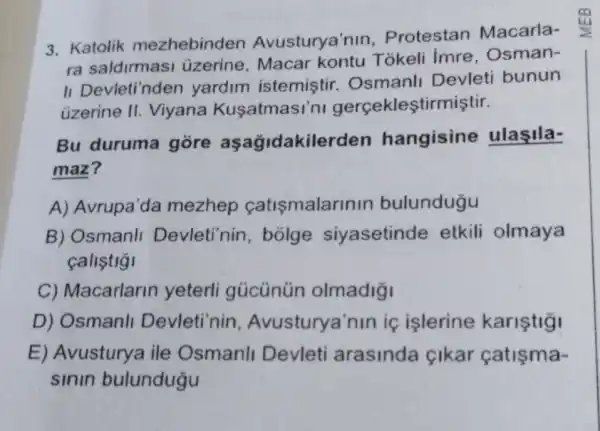 3. Katolik mezhebinden Avusturya'nin . Protestan Macarla-
ra saldirmasi üzerine, Macar kontu Tókeli Imre, Osman-
II Devleti'nden yardim istemiştir.Osmanll Devleti bunun
üzerine II.Viyana Kusatmasi'ni gerçekleştirmiştir.
Bu duruma gore aşağidakiler den hangisine ulasila-
maz?
A) Avrupa'da mezhep catismalarir IIn bulundugu
B) Osmanll Devleti'nin , bolge siyasetinde etkili olmaya
callstigi
C) Macarlarin yeterli gủcünün olmadig
D) Osmanll Devleti'nin , Avusturya'nin iç islerine karistigi
E) Avusturya ile Osmanll Devleti arasinda çikar catisma-
sinin bulundugu