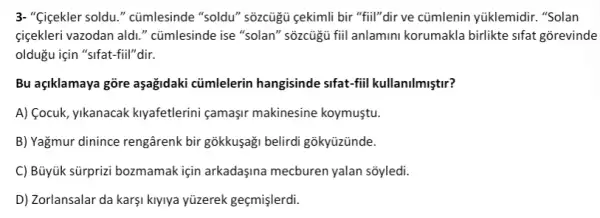 3. "Qigekler soldu." cümlesinde "soldu" sõzcủgủ çekimli bir "fiil"dir ve cũmlenin yúklemidir. "Solan
cigekleri vazodan aldi " cümlesinde ise "solan"' sõzcủgü fiil anlamini korumakla birlikte sifat gorevinde
oldugu için "sifat-fiil"dir.
Bu açiklamaya gõre aşağidaki cũmlelerin hangisinde sifat-fiil kullanilmiştir?
A) Cocuk, yikanacak kiyafetlerini çamaşir makinesine koymuştu.
B) Yağmur dinince rengârenk bir gõkkuşaği belirdi gõkyüzünde.
C) Büyük sürprizi bozmamak için arkadaşina mecburen yalan sõyledi.
D) Zorlansalar da karşi kiyiya yüzerek geçmişlerdi