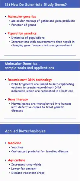 (3) How Do Scientists Study Genes?
- Molecular genetics
- Molecular makeup of genes and gene products
- Function of genes
Population genetics
Dynamics of populations
Interactions with environments that result in
changing gene frequencies over generations
__
Molecular Genetics :
sample tools and applications
Recombinant DNA technology
- DNA fragments are linked to self-replicating
vectors to create recombinant DNA
molecules, which are replicated in a host cell
Gene therapy
- Normal genes are transplanted into humans
with defective copies to treat genetic
diseases
__
Applied Biotechnologies
Medicine
- Vaccines
Customized proteins for treating disease
Agriculture
- Increased crop yields
- Lower fat content
Disease-resistant crops