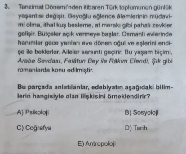 3. Tanzimat Donemi'nden itibaren Türk toplumunun günlük
yaşantisi değişir.Beyoglu eğlence âlemlerinin mũdavi-
mi olma, ithal kuş besleme, at meraki gibi pahali zevkler
gelişir. Bütçeler açik vermeye başlar.Osmanli evlerinde
hanimlar gece yarilan eve dònen ogul ve eşlerini endi-
se ile beklerler. Aileler sarsinti geçirir. Bu yaşam biçimi,
Araba Sevdasi , Felâtun Bey ile Râkim Efendi, 1k gibi
romanlarda konu edilmiştir.
Bu parçada anlatilanlar,edebiyatin aşağidaki bilim-
lerin hangisiyle olan iliskisini orneklendirir?
A) Psikoloji
B) Sosyoloji
C) Cografya
D) Tarih
E) Antropoloji