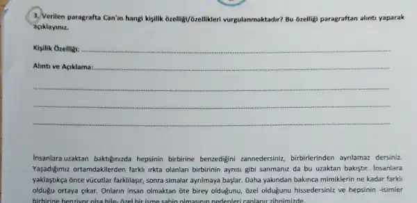 3. Verilen paragrafta Can'in hangi kişilik bzelligi/ozellikler vurgulanmaktadir? Bu ozelligi paragraftan alints yaparak
aciklayiniz.
Kisilik Ozelligi:
__
Insanlara uzaktan baktiginizda hepsinin birbirine benzedigini zannedersiniz, birbirlerinden ayrilamaz dersiniz.
Yaşadiğjmuz ortamdakilerden farkli irkta olanlan birbirinin aynisi gibi sanmaniz da bu uzaktan bakiştir insanlara
yaklaştikça once vũcutlar farkilaşir, sonra simalar ayrilmaya başlar. Daha yakindan bakinca mimiklerin ne kadar farkli
oldugu ortaya gikar. Onlarin insan olmaktan ote birey oldugunu, ôzel olduğunu hissedersiniz ve hepsinin -isimler
birbirine benzivor olsa bile -I hir isme sahin olmasinin nedenleri canlanir zihnimizde.