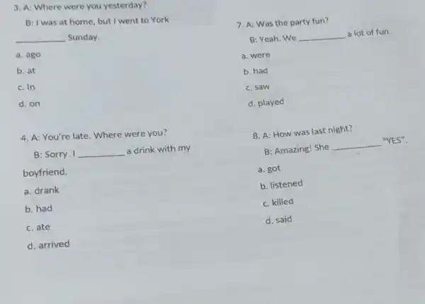 3. A: Where were you yesterday?
B: I was at home, but I went to York
__ Sunday.
a. ago
b. at
c. in
d. on
4. A: You're late. Where were you?
B: Sorry. I __ a drink with my
boyfriend.
a. drank
b. had
c. ate
d. arrived
7. A: Was the party fun?
B: Yeah. We __ a lot of fun.
a. were
b. had
c. saw
d. played
8. A: How was last night?
B: Amazing! She
__ "YES".
a. got
b. listened
c. killed
d. said