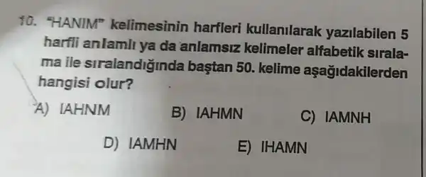 30."HANIM"kelimesinin harfleri kullanilarak yazilabilen 5
harfli anlamll ya đa anlamsiz kelimeler alfabetik sirala-
maile stralandiginda bastan 50 kelime aşağidakilerden
hangisi olur?
A)IAHNM
B) IAHMN
C) IAMNH
D) IAMHN
E) IHAMN