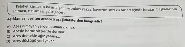 3.
Felaket kimlerin başina gelirse onlan yakar, kavurur sGrekli bir aci içinde birakir. Başkalarinin
acimasi, tizilmesi gelir geçer.
Açiklamasi verilen atasózi aşağidakilerden hangisidir?
A) Ates olmayan yerden duman çikmaz.
B) Ateşle barut bir yerde durmaz.
C) Ates demekle ağiz yanmaz.
D) Ates düştügủ yeri yakar.