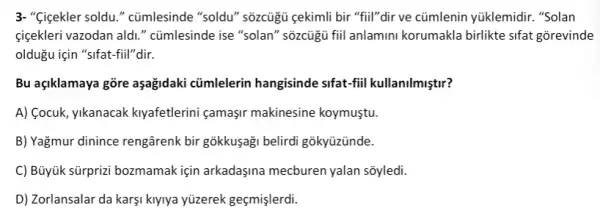 3-"Gigekler soldu." cümlesinde "soldu" sõzcủgủ gekimli bir "fiil"dir ve cũmlenin yüklemidir. "Solan
cigekleri vazodan ald." cũmlesinde ise "solan"'sõzcügù fiil anlamini korumakla birlikte sifat gorevinde
oldugu için "sifat-fiil"dir.
Bu agiklamaya gõre aşağidaki cũmlelerin hangisinde sifat-fiil kullanilmiştir?
A) (ocuk, yikanacak kiyafetlerini çamaşir makinesine koymuştu.
B) Yağmur dinince rengârenk bir gõkkuşaği belirdi gõkyüzünde.
C) Büyük sürprizi bozmamak için arkadaşina mecburen yalan sõyledi.
D) Zorlansalar da karşi kiyiya yüzerek geçmişlerdi.