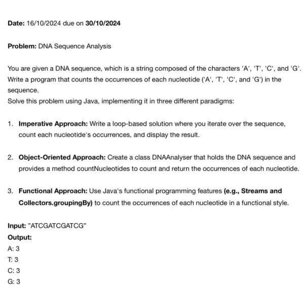 A: 3
T: 3
C: 3
G: 3
Date: 16/10/2024 due on 30/10/2024
Problem: DNA Sequence Analysis
You are given a DNA sequence, which is a string composed of the characters 'A', 'T', 'C' and 'G'
Write a program that counts the occurrences of each nucleotide ( 'A' , "T", "C", and 'G' ) in the
sequence.
Solve this problem using Java implementing it in three different paradigms:
1. Imperative Approach: Write a loop-based solution where you iterate over the sequence,
count each nucleotide's occurrences, and display the result.
2. Object-Oriented Approach:Create a class DNAAnalyser that holds the DNA sequence and
provides a method countNucleotides to count and return the occurrences of each nucleotide.
3. Functional Approach: Use Java's functional programming features (e.g., Streams and
Collectors.groupingBy) to count the occurrences of each nucleotide in a functional style.
Input:"ATCGATCGATCG"