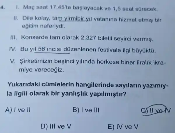 4. 1. Maç saat 17.45' te başlayacak ve 1 ,5 saat sGrecek.
II. Dile kolay tam yirmibir yil vatanina hizmet etmis bir
eğitim neferiydi.
III. Konserde tam olarak 2 .327 biletli seyirci varmiş.
IV. Bu yil 56' incisi düzenlenen festivale ilgi búyúktú.
irketimizin besinci yllinda herkese biner liralik ikra-
miye verecegiz.
Yukaridal <i cümlelerin hangilerin de sayilarin yazimly-
la ilgili olarak bir yanlislik yapilmiştir?
A) I ve II
B) I ve III
ver
D) III ve V
E) IV ve V