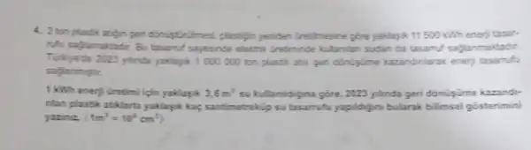 4. 2 templasik atign gen donustrilmes plastign yeniden (retilmesine góre yaklasik 11500kWh enerji tasar.
Nu sajamaktadir. Bu tasamu sayesinde eleith tretiminde kultanian sudan da tasamuf sajlanmaktadir.
Turtyetbe 2023 ylinda yaklapik 1.000 000 ton plastik atik gen donişime kazandinlarak enerj tasarrufu
1 kWh enerji Gretimi ligin yaklayik 3.6m^2 su kullanuldijina gõre, 2023 ylinda geri dónüişúme kazandi-
nlan plastik atiklarla yaklasik kar, santimetrakip su tasamufu yapildigini bularak bilimsel gosterimini
yazne. (1m^3=10^6cm^3)